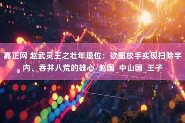 嘉正网 赵武灵王之壮年退位：欲图放手实现扫除宇内、吞并八荒的雄心_赵国_中山国_王子