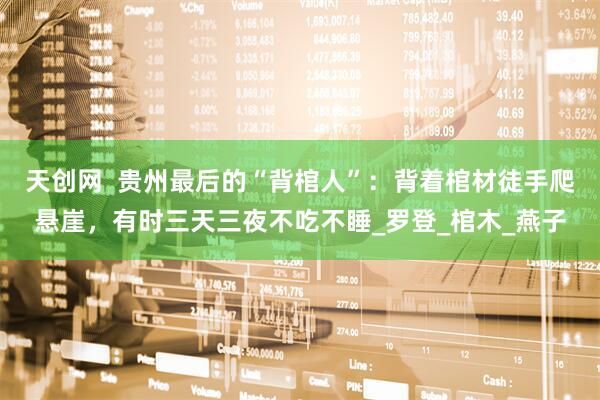 天创网  贵州最后的“背棺人”：背着棺材徒手爬悬崖，有时三天三夜不吃不睡_罗登_棺木_燕子