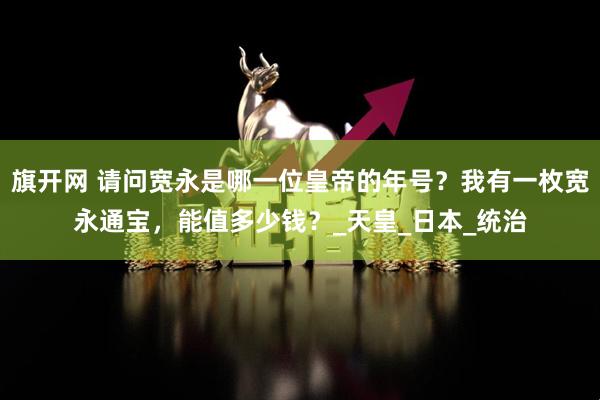 旗开网 请问宽永是哪一位皇帝的年号？我有一枚宽永通宝，能值多少钱？_天皇_日本_统治