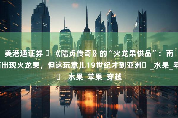 美港通证券 ​《陆贞传奇》的“火龙果供品”：南北朝寺庙出现火龙果，但这玩意儿19世纪才到亚洲​_水果_苹果_穿越