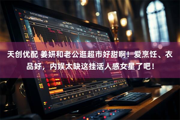 天创优配 姜妍和老公逛超市好甜啊！爱烹饪、衣品好，内娱太缺这挂活人感女星了吧！