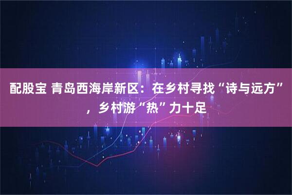 配股宝 青岛西海岸新区：在乡村寻找“诗与远方”，乡村游“热”力十足
