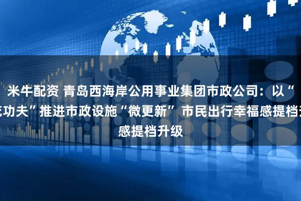 米牛配资 青岛西海岸公用事业集团市政公司：以“绣花功夫”推进市政设施“微更新” 市民出行幸福感提档升级