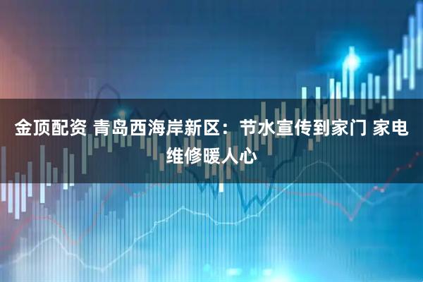 金顶配资 青岛西海岸新区：节水宣传到家门 家电维修暖人心