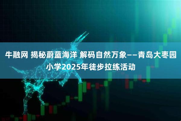 牛融网 揭秘蔚蓝海洋 解码自然万象——青岛大枣园小学2025年徒步拉练活动