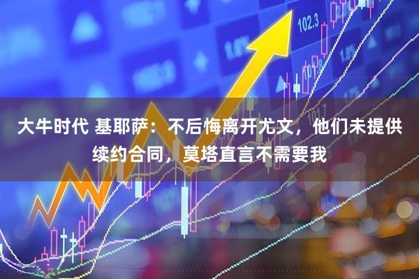大牛时代 基耶萨：不后悔离开尤文，他们未提供续约合同，莫塔直言不需要我