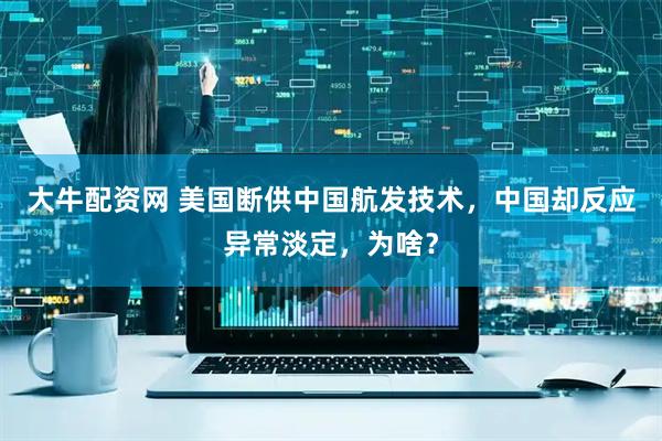 大牛配资网 美国断供中国航发技术，中国却反应异常淡定，为啥？