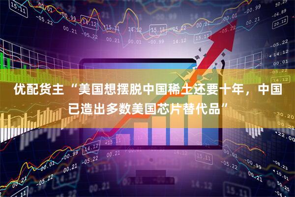 优配货主 “美国想摆脱中国稀土还要十年，中国已造出多数美国芯片替代品”
