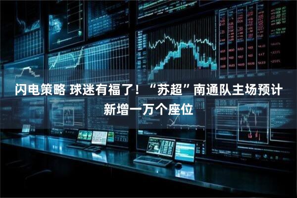 闪电策略 球迷有福了！“苏超”南通队主场预计新增一万个座位