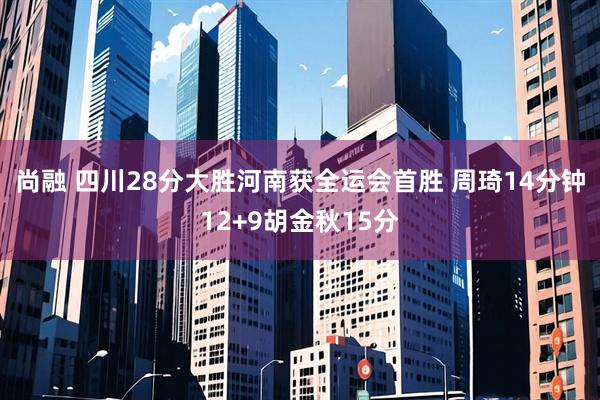 尚融 四川28分大胜河南获全运会首胜 周琦14分钟12+9胡金秋15分