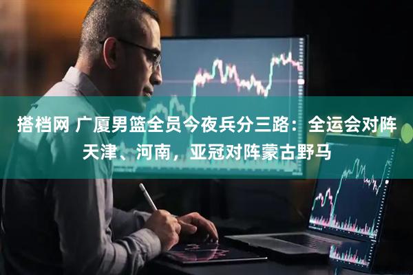 搭档网 广厦男篮全员今夜兵分三路：全运会对阵天津、河南，亚冠对阵蒙古野马