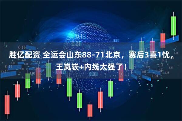胜亿配资 全运会山东88-71北京，赛后3喜1忧，王岚嵚+内线太强了！