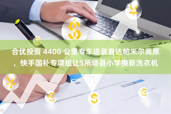 合优投资 4400 公里专车送装直达帕米尔高原，快手国补专项组让5所塔县小学换新洗衣机