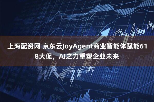 上海配资网 京东云JoyAgent商业智能体赋能618大促，AI之力重塑企业未来