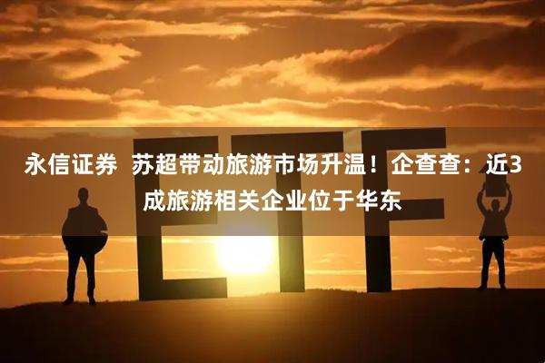 永信证券  苏超带动旅游市场升温！企查查：近3成旅游相关企业位于华东