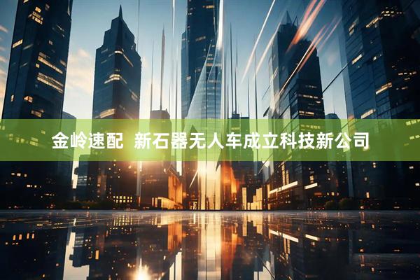 金岭速配  新石器无人车成立科技新公司