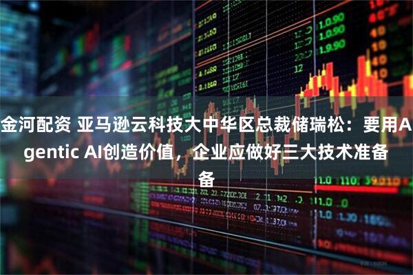 金河配资 亚马逊云科技大中华区总裁储瑞松：要用Agentic AI创造价值，企业应做好三大技术准备