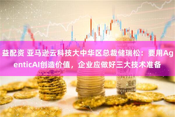 益配资 亚马逊云科技大中华区总裁储瑞松：要用AgenticAI创造价值，企业应做好三大技术准备