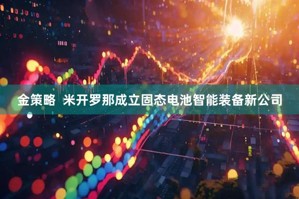金策略  米开罗那成立固态电池智能装备新公司