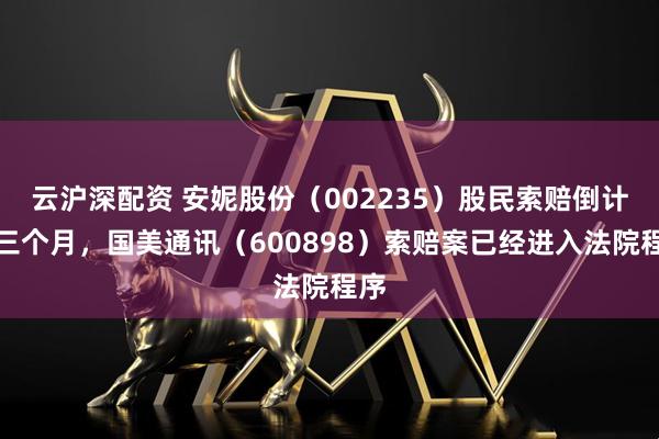 云沪深配资 安妮股份（002235）股民索赔倒计时三个月，国美通讯（600898）索赔案已经进入法院程序