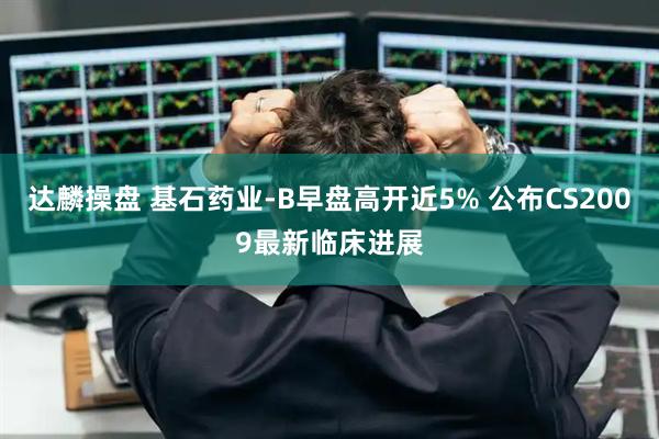 达麟操盘 基石药业-B早盘高开近5% 公布CS2009最新临床进展