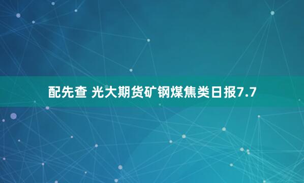 配先查 光大期货矿钢煤焦类日报7.7