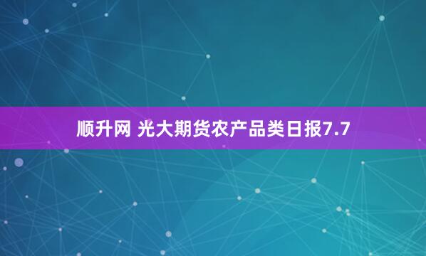 顺升网 光大期货农产品类日报7.7