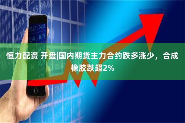 恒力配资 开盘|国内期货主力合约跌多涨少，合成橡胶跌超2%