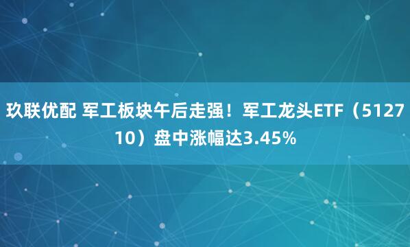 玖联优配 军工板块午后走强！军工龙头ETF（512710）盘中涨幅达3.45%