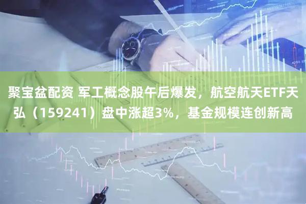 聚宝盆配资 军工概念股午后爆发，航空航天ETF天弘（159241）盘中涨超3%，基金规模连创新高