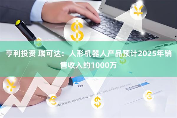亨利投资 瑞可达：人形机器人产品预计2025年销售收入约1000万