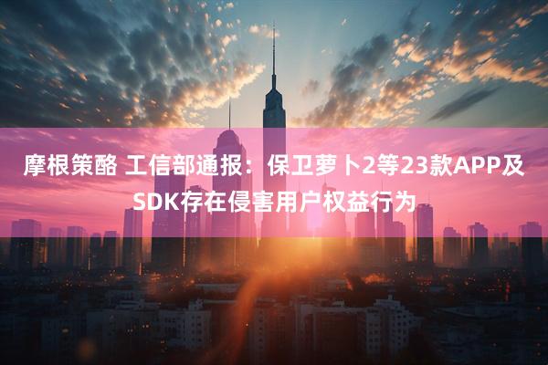 摩根策酪 工信部通报：保卫萝卜2等23款APP及SDK存在侵害用户权益行为