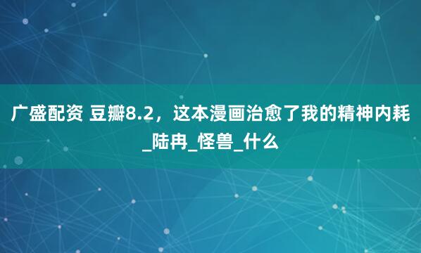 广盛配资 豆瓣8.2，这本漫画治愈了我的精神内耗_陆冉_怪兽_什么