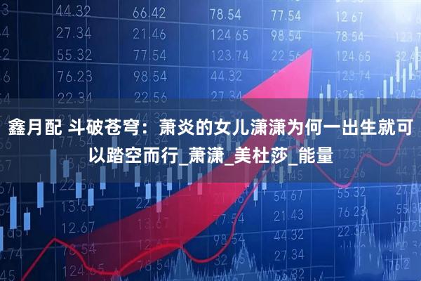 鑫月配 斗破苍穹：萧炎的女儿潇潇为何一出生就可以踏空而行_萧潇_美杜莎_能量