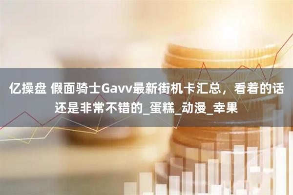 亿操盘 假面骑士Gavv最新街机卡汇总，看着的话还是非常不错的_蛋糕_动漫_幸果