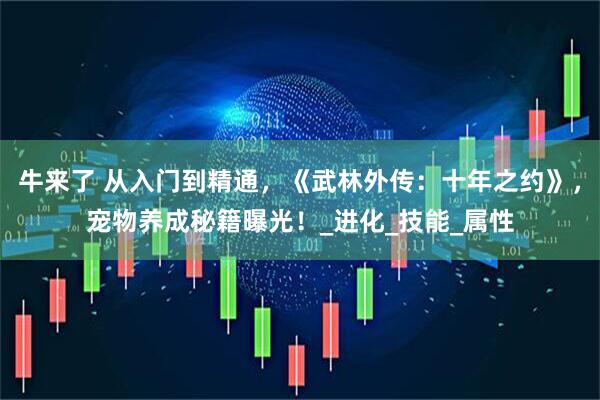 牛来了 从入门到精通，《武林外传：十年之约》，宠物养成秘籍曝光！_进化_技能_属性