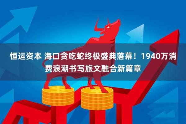 恒运资本 海口贪吃蛇终极盛典落幕！1940万消费浪潮书写旅文融合新篇章