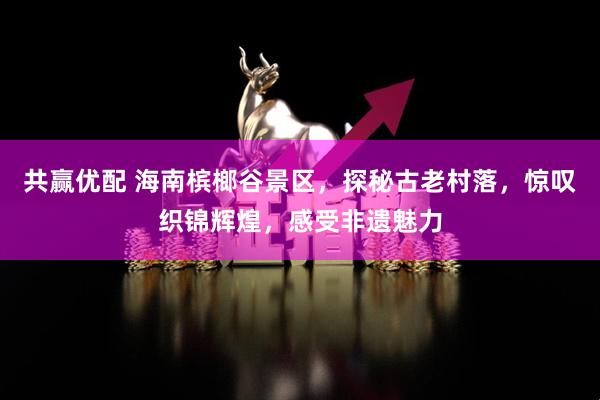 共赢优配 海南槟榔谷景区，探秘古老村落，惊叹织锦辉煌，感受非遗魅力
