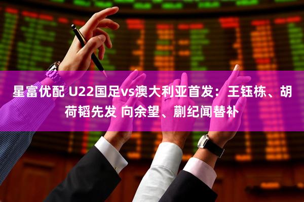 星富优配 U22国足vs澳大利亚首发：王钰栋、胡荷韬先发 向余望、蒯纪闻替补