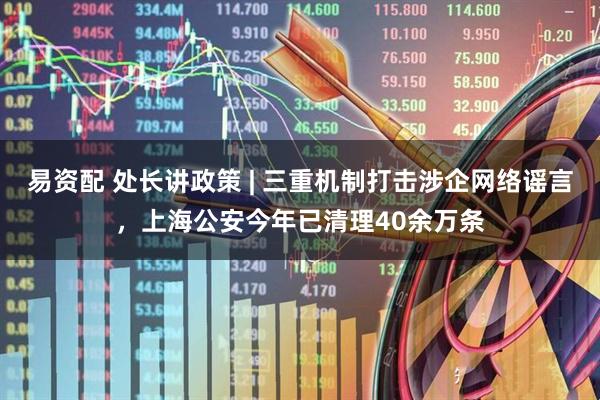 易资配 处长讲政策 | 三重机制打击涉企网络谣言，上海公安今年已清理40余万条
