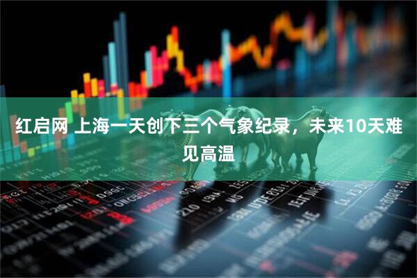 红启网 上海一天创下三个气象纪录，未来10天难见高温