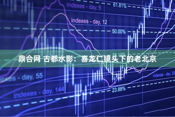鼎合网 古都水影：喜龙仁镜头下的老北京