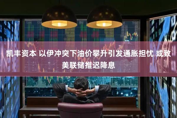 凯丰资本 以伊冲突下油价攀升引发通胀担忧 或致美联储推迟降息