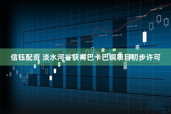 信钰配资 淡水河谷获得巴卡巴铜项目初步许可