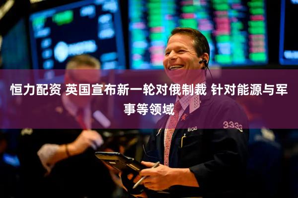 恒力配资 英国宣布新一轮对俄制裁 针对能源与军事等领域
