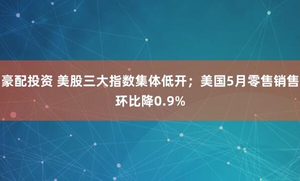 豪配投资 美股三大指数集体低开；美国5月零售销售环比降0.9%