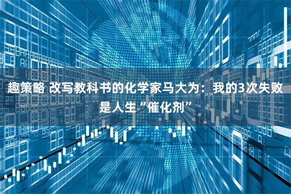 趣策略 改写教科书的化学家马大为：我的3次失败是人生“催化剂”