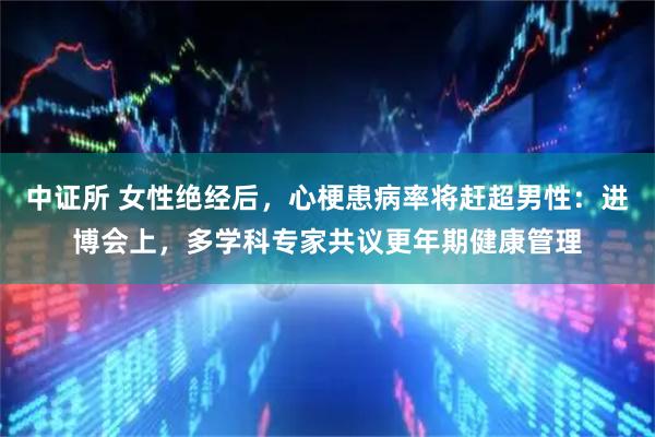 中证所 女性绝经后，心梗患病率将赶超男性：进博会上，多学科专家共议更年期健康管理