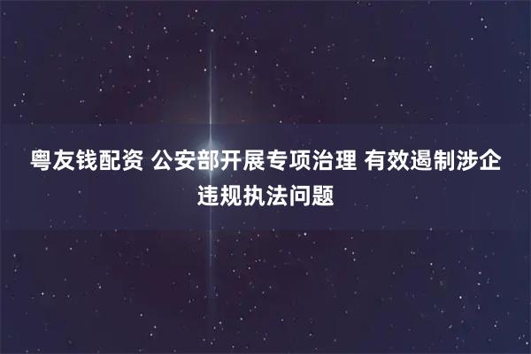 粤友钱配资 公安部开展专项治理 有效遏制涉企违规执法问题