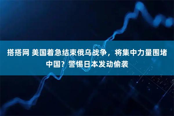搭搭网 美国着急结束俄乌战争，将集中力量围堵中国？警惕日本发动偷袭
